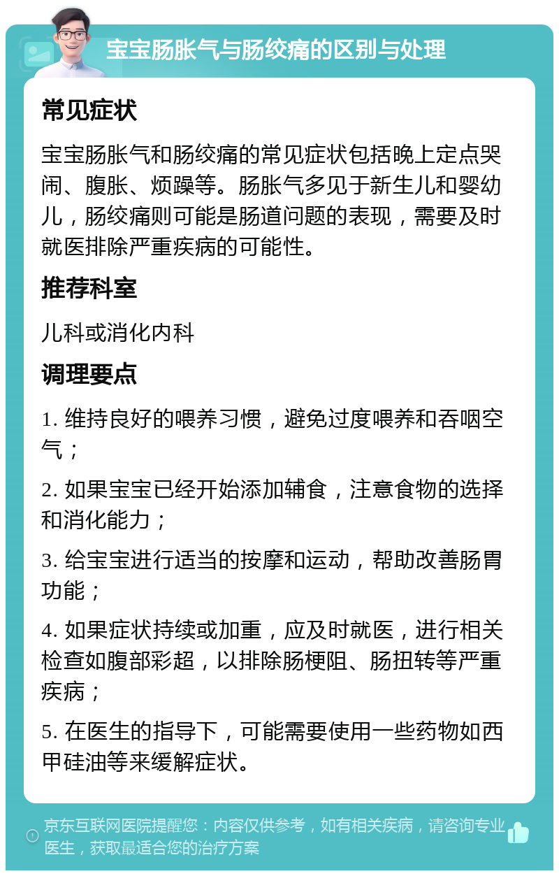 宝宝肠胀气与肠绞痛的区别与处理 常见症状 宝宝肠胀气和肠绞痛的常见症状包括晚上定点哭闹、腹胀、烦躁等。肠胀气多见于新生儿和婴幼儿，肠绞痛则可能是肠道问题的表现，需要及时就医排除严重疾病的可能性。 推荐科室 儿科或消化内科 调理要点 1. 维持良好的喂养习惯，避免过度喂养和吞咽空气； 2. 如果宝宝已经开始添加辅食，注意食物的选择和消化能力； 3. 给宝宝进行适当的按摩和运动，帮助改善肠胃功能； 4. 如果症状持续或加重，应及时就医，进行相关检查如腹部彩超，以排除肠梗阻、肠扭转等严重疾病； 5. 在医生的指导下，可能需要使用一些药物如西甲硅油等来缓解症状。