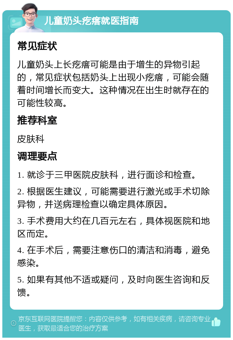 儿童奶头疙瘩就医指南 常见症状 儿童奶头上长疙瘩可能是由于增生的异物引起的，常见症状包括奶头上出现小疙瘩，可能会随着时间增长而变大。这种情况在出生时就存在的可能性较高。 推荐科室 皮肤科 调理要点 1. 就诊于三甲医院皮肤科，进行面诊和检查。 2. 根据医生建议，可能需要进行激光或手术切除异物，并送病理检查以确定具体原因。 3. 手术费用大约在几百元左右，具体视医院和地区而定。 4. 在手术后，需要注意伤口的清洁和消毒，避免感染。 5. 如果有其他不适或疑问，及时向医生咨询和反馈。