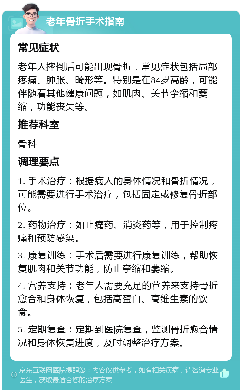 老年骨折手术指南 常见症状 老年人摔倒后可能出现骨折，常见症状包括局部疼痛、肿胀、畸形等。特别是在84岁高龄，可能伴随着其他健康问题，如肌肉、关节挛缩和萎缩，功能丧失等。 推荐科室 骨科 调理要点 1. 手术治疗：根据病人的身体情况和骨折情况，可能需要进行手术治疗，包括固定或修复骨折部位。 2. 药物治疗：如止痛药、消炎药等，用于控制疼痛和预防感染。 3. 康复训练：手术后需要进行康复训练，帮助恢复肌肉和关节功能，防止挛缩和萎缩。 4. 营养支持：老年人需要充足的营养来支持骨折愈合和身体恢复，包括高蛋白、高维生素的饮食。 5. 定期复查：定期到医院复查，监测骨折愈合情况和身体恢复进度，及时调整治疗方案。