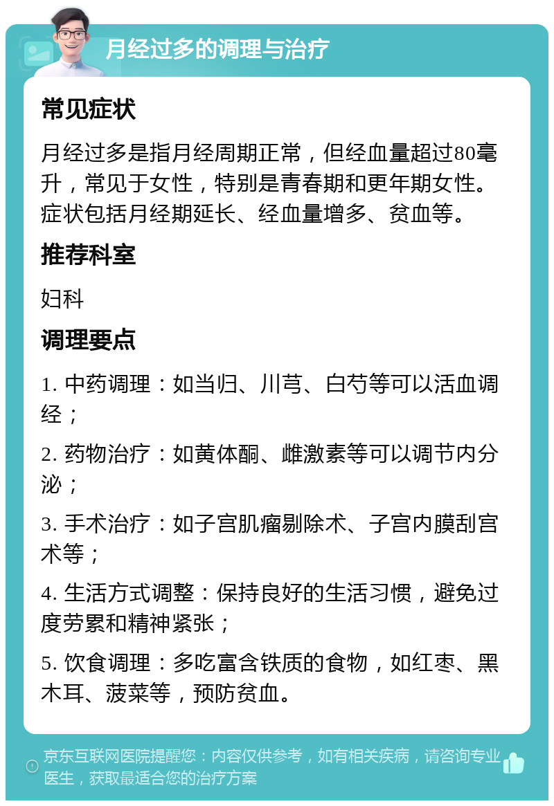 月经过多的调理与治疗 常见症状 月经过多是指月经周期正常，但经血量超过80毫升，常见于女性，特别是青春期和更年期女性。症状包括月经期延长、经血量增多、贫血等。 推荐科室 妇科 调理要点 1. 中药调理：如当归、川芎、白芍等可以活血调经； 2. 药物治疗：如黄体酮、雌激素等可以调节内分泌； 3. 手术治疗：如子宫肌瘤剔除术、子宫内膜刮宫术等； 4. 生活方式调整：保持良好的生活习惯，避免过度劳累和精神紧张； 5. 饮食调理：多吃富含铁质的食物，如红枣、黑木耳、菠菜等，预防贫血。