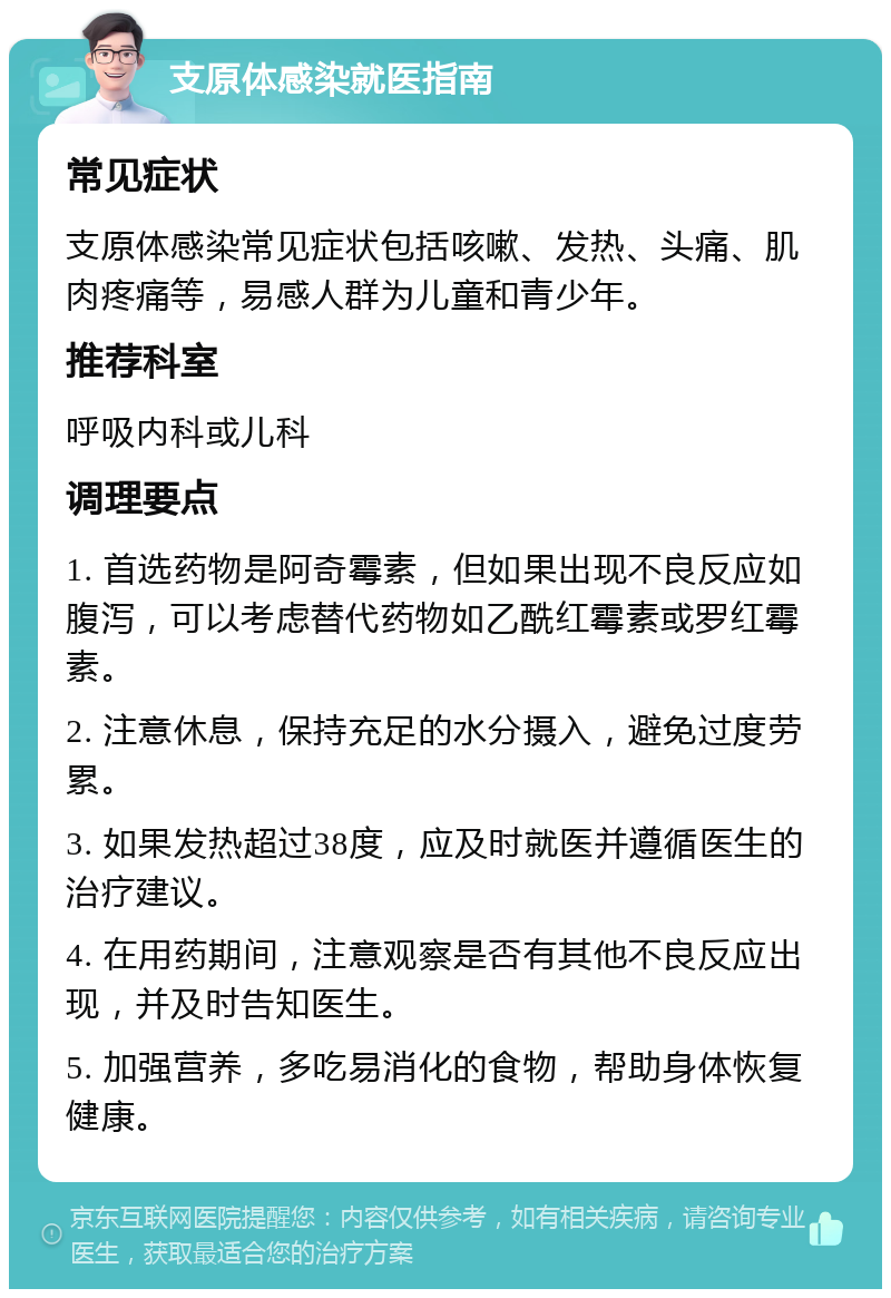 支原体感染就医指南 常见症状 支原体感染常见症状包括咳嗽、发热、头痛、肌肉疼痛等，易感人群为儿童和青少年。 推荐科室 呼吸内科或儿科 调理要点 1. 首选药物是阿奇霉素，但如果出现不良反应如腹泻，可以考虑替代药物如乙酰红霉素或罗红霉素。 2. 注意休息，保持充足的水分摄入，避免过度劳累。 3. 如果发热超过38度，应及时就医并遵循医生的治疗建议。 4. 在用药期间，注意观察是否有其他不良反应出现，并及时告知医生。 5. 加强营养，多吃易消化的食物，帮助身体恢复健康。