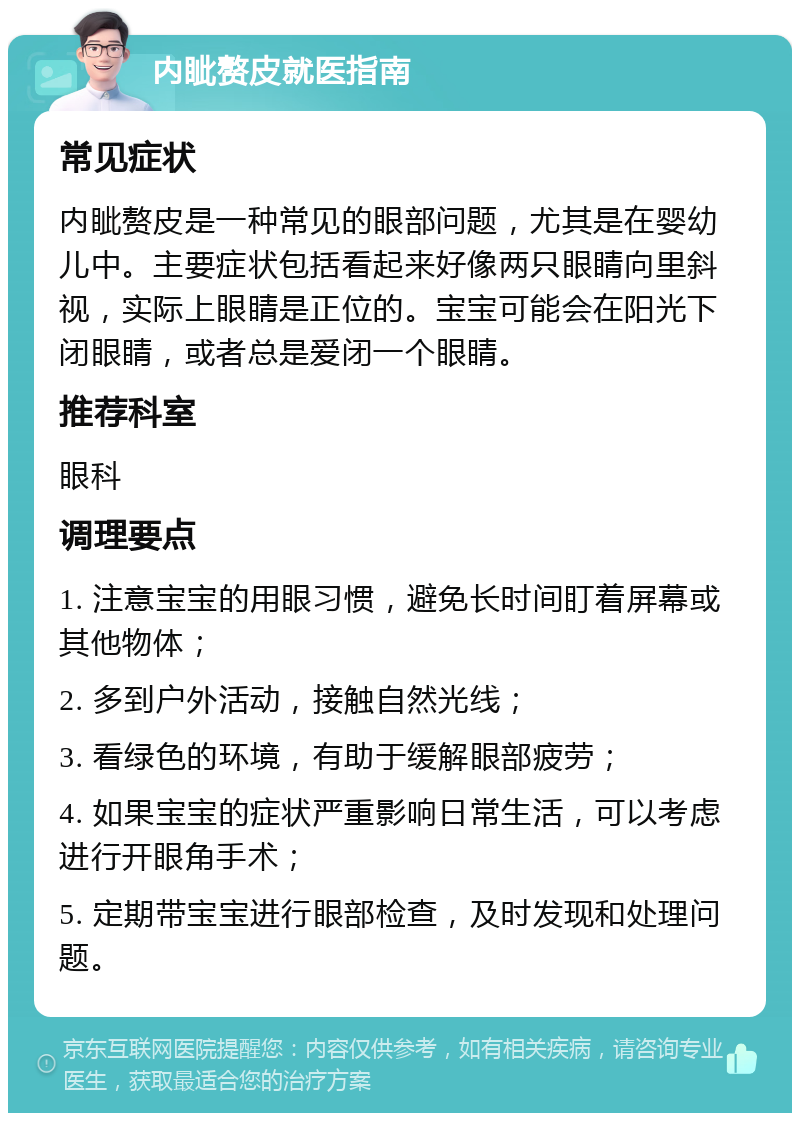 内眦赘皮就医指南 常见症状 内眦赘皮是一种常见的眼部问题，尤其是在婴幼儿中。主要症状包括看起来好像两只眼睛向里斜视，实际上眼睛是正位的。宝宝可能会在阳光下闭眼睛，或者总是爱闭一个眼睛。 推荐科室 眼科 调理要点 1. 注意宝宝的用眼习惯，避免长时间盯着屏幕或其他物体； 2. 多到户外活动，接触自然光线； 3. 看绿色的环境，有助于缓解眼部疲劳； 4. 如果宝宝的症状严重影响日常生活，可以考虑进行开眼角手术； 5. 定期带宝宝进行眼部检查，及时发现和处理问题。