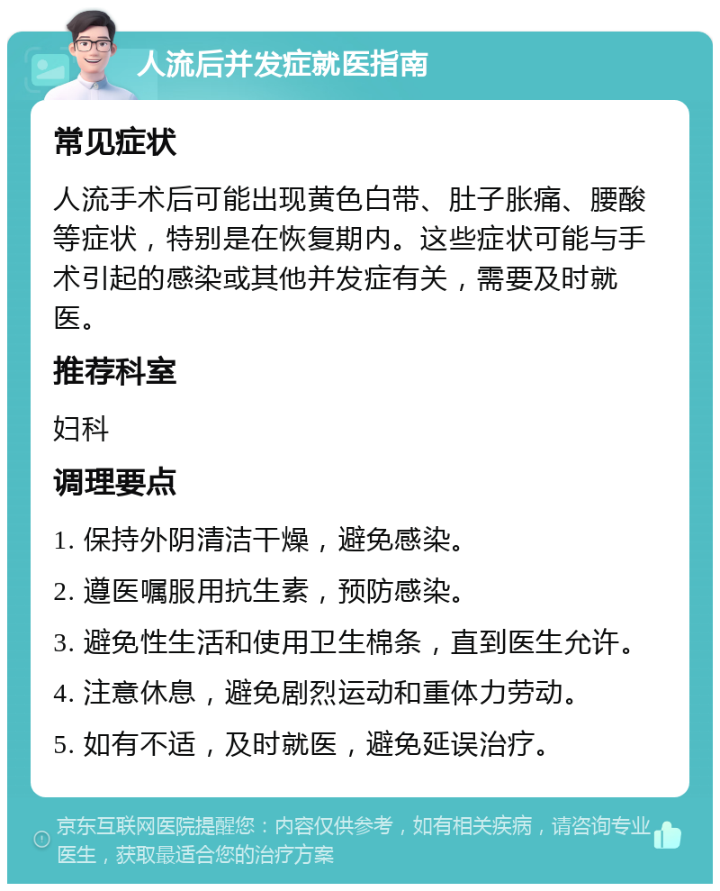 人流后并发症就医指南 常见症状 人流手术后可能出现黄色白带、肚子胀痛、腰酸等症状，特别是在恢复期内。这些症状可能与手术引起的感染或其他并发症有关，需要及时就医。 推荐科室 妇科 调理要点 1. 保持外阴清洁干燥，避免感染。 2. 遵医嘱服用抗生素，预防感染。 3. 避免性生活和使用卫生棉条，直到医生允许。 4. 注意休息，避免剧烈运动和重体力劳动。 5. 如有不适，及时就医，避免延误治疗。