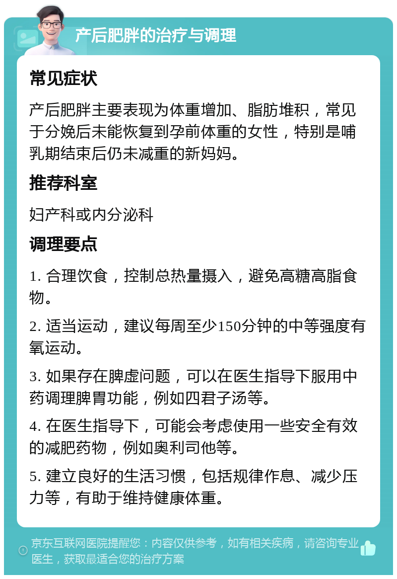 产后肥胖的治疗与调理 常见症状 产后肥胖主要表现为体重增加、脂肪堆积，常见于分娩后未能恢复到孕前体重的女性，特别是哺乳期结束后仍未减重的新妈妈。 推荐科室 妇产科或内分泌科 调理要点 1. 合理饮食，控制总热量摄入，避免高糖高脂食物。 2. 适当运动，建议每周至少150分钟的中等强度有氧运动。 3. 如果存在脾虚问题，可以在医生指导下服用中药调理脾胃功能，例如四君子汤等。 4. 在医生指导下，可能会考虑使用一些安全有效的减肥药物，例如奥利司他等。 5. 建立良好的生活习惯，包括规律作息、减少压力等，有助于维持健康体重。