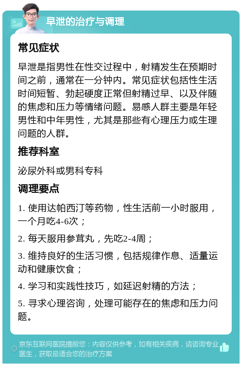 早泄的治疗与调理 常见症状 早泄是指男性在性交过程中，射精发生在预期时间之前，通常在一分钟内。常见症状包括性生活时间短暂、勃起硬度正常但射精过早、以及伴随的焦虑和压力等情绪问题。易感人群主要是年轻男性和中年男性，尤其是那些有心理压力或生理问题的人群。 推荐科室 泌尿外科或男科专科 调理要点 1. 使用达帕西汀等药物，性生活前一小时服用，一个月吃4-6次； 2. 每天服用参茸丸，先吃2-4周； 3. 维持良好的生活习惯，包括规律作息、适量运动和健康饮食； 4. 学习和实践性技巧，如延迟射精的方法； 5. 寻求心理咨询，处理可能存在的焦虑和压力问题。