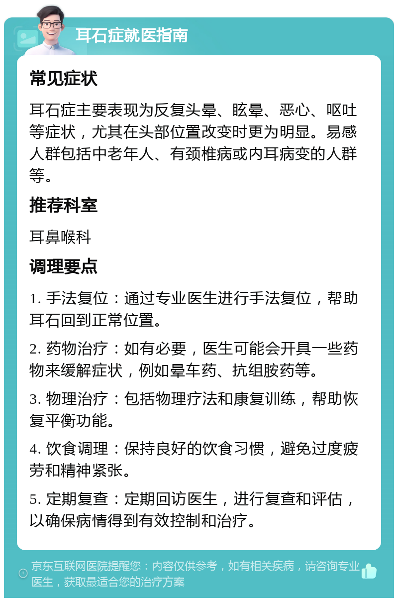 耳石症就医指南 常见症状 耳石症主要表现为反复头晕、眩晕、恶心、呕吐等症状，尤其在头部位置改变时更为明显。易感人群包括中老年人、有颈椎病或内耳病变的人群等。 推荐科室 耳鼻喉科 调理要点 1. 手法复位：通过专业医生进行手法复位，帮助耳石回到正常位置。 2. 药物治疗：如有必要，医生可能会开具一些药物来缓解症状，例如晕车药、抗组胺药等。 3. 物理治疗：包括物理疗法和康复训练，帮助恢复平衡功能。 4. 饮食调理：保持良好的饮食习惯，避免过度疲劳和精神紧张。 5. 定期复查：定期回访医生，进行复查和评估，以确保病情得到有效控制和治疗。