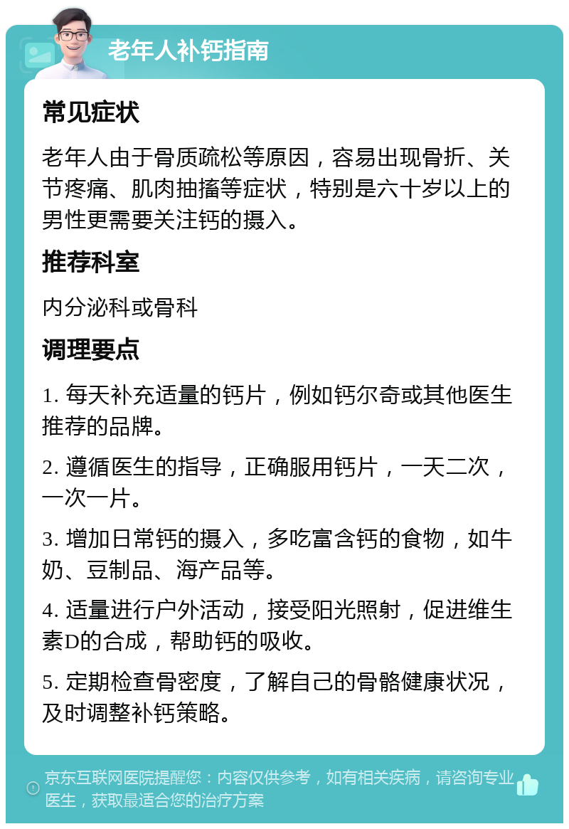 老年人补钙指南 常见症状 老年人由于骨质疏松等原因，容易出现骨折、关节疼痛、肌肉抽搐等症状，特别是六十岁以上的男性更需要关注钙的摄入。 推荐科室 内分泌科或骨科 调理要点 1. 每天补充适量的钙片，例如钙尔奇或其他医生推荐的品牌。 2. 遵循医生的指导，正确服用钙片，一天二次，一次一片。 3. 增加日常钙的摄入，多吃富含钙的食物，如牛奶、豆制品、海产品等。 4. 适量进行户外活动，接受阳光照射，促进维生素D的合成，帮助钙的吸收。 5. 定期检查骨密度，了解自己的骨骼健康状况，及时调整补钙策略。