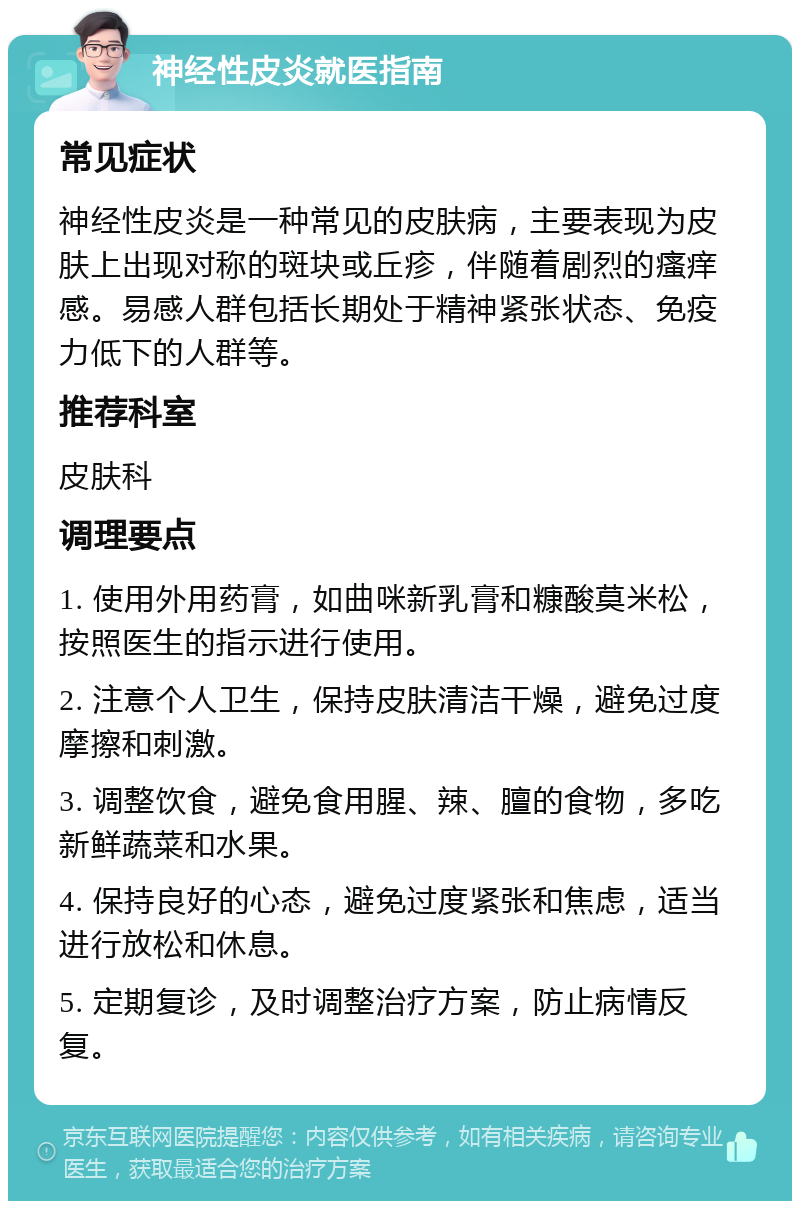 神经性皮炎就医指南 常见症状 神经性皮炎是一种常见的皮肤病，主要表现为皮肤上出现对称的斑块或丘疹，伴随着剧烈的瘙痒感。易感人群包括长期处于精神紧张状态、免疫力低下的人群等。 推荐科室 皮肤科 调理要点 1. 使用外用药膏，如曲咪新乳膏和糠酸莫米松，按照医生的指示进行使用。 2. 注意个人卫生，保持皮肤清洁干燥，避免过度摩擦和刺激。 3. 调整饮食，避免食用腥、辣、膻的食物，多吃新鲜蔬菜和水果。 4. 保持良好的心态，避免过度紧张和焦虑，适当进行放松和休息。 5. 定期复诊，及时调整治疗方案，防止病情反复。