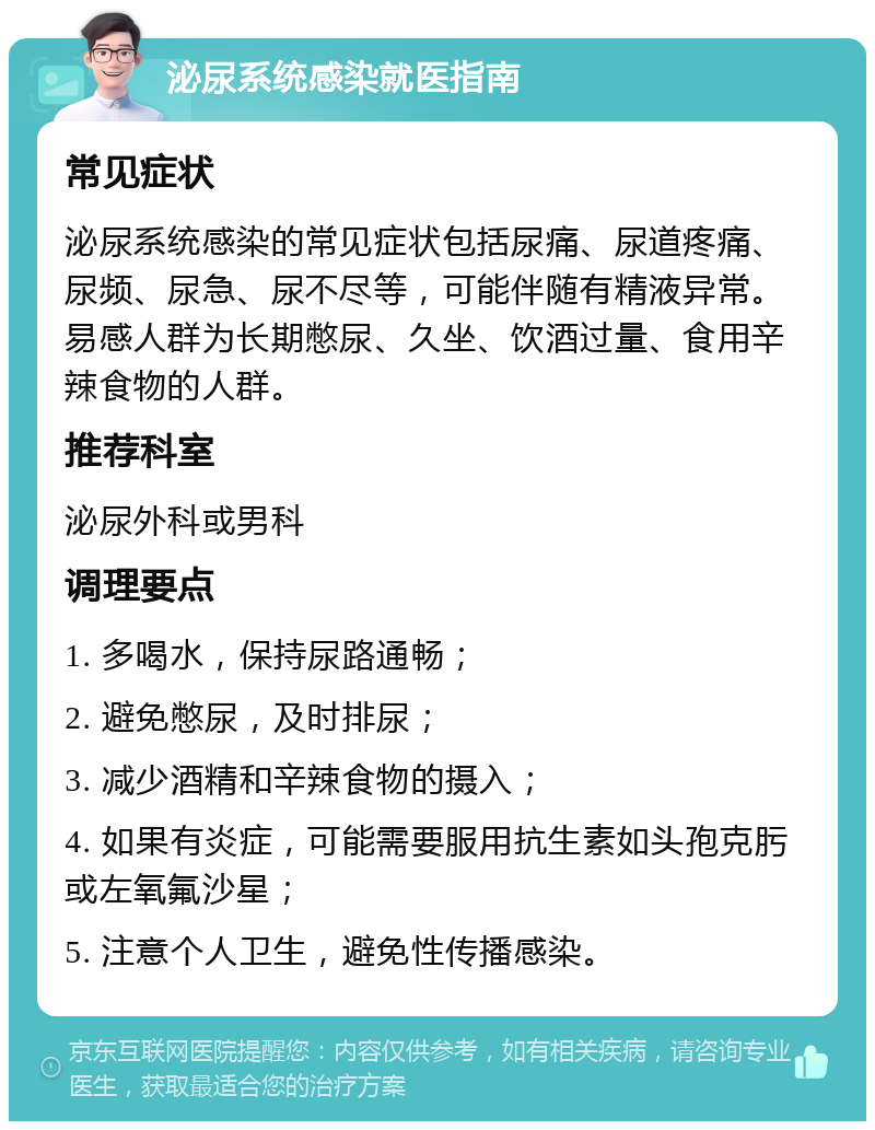 泌尿系统感染就医指南 常见症状 泌尿系统感染的常见症状包括尿痛、尿道疼痛、尿频、尿急、尿不尽等，可能伴随有精液异常。易感人群为长期憋尿、久坐、饮酒过量、食用辛辣食物的人群。 推荐科室 泌尿外科或男科 调理要点 1. 多喝水，保持尿路通畅； 2. 避免憋尿，及时排尿； 3. 减少酒精和辛辣食物的摄入； 4. 如果有炎症，可能需要服用抗生素如头孢克肟或左氧氟沙星； 5. 注意个人卫生，避免性传播感染。