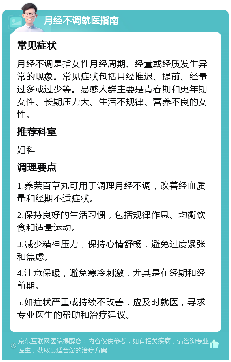 月经不调就医指南 常见症状 月经不调是指女性月经周期、经量或经质发生异常的现象。常见症状包括月经推迟、提前、经量过多或过少等。易感人群主要是青春期和更年期女性、长期压力大、生活不规律、营养不良的女性。 推荐科室 妇科 调理要点 1.养荣百草丸可用于调理月经不调，改善经血质量和经期不适症状。 2.保持良好的生活习惯，包括规律作息、均衡饮食和适量运动。 3.减少精神压力，保持心情舒畅，避免过度紧张和焦虑。 4.注意保暖，避免寒冷刺激，尤其是在经期和经前期。 5.如症状严重或持续不改善，应及时就医，寻求专业医生的帮助和治疗建议。