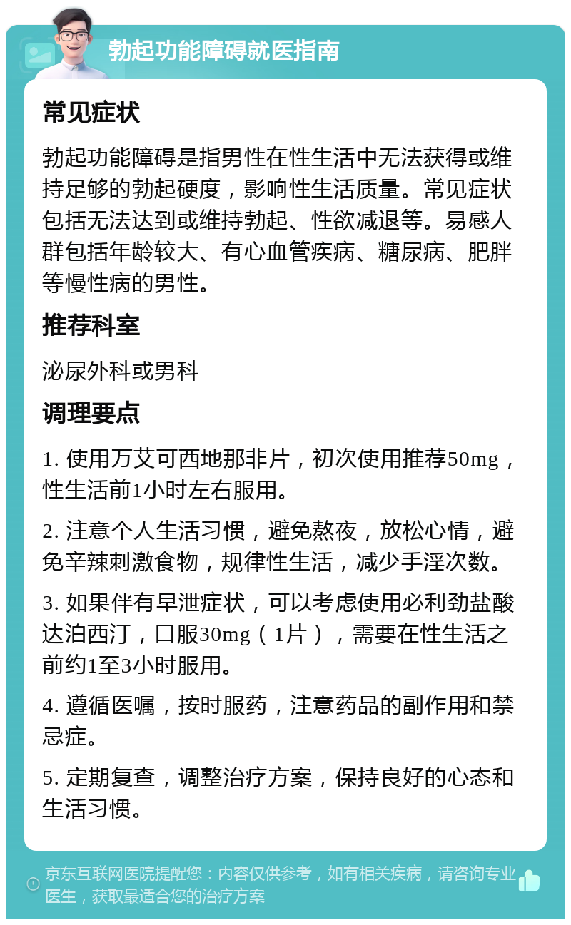 勃起功能障碍就医指南 常见症状 勃起功能障碍是指男性在性生活中无法获得或维持足够的勃起硬度，影响性生活质量。常见症状包括无法达到或维持勃起、性欲减退等。易感人群包括年龄较大、有心血管疾病、糖尿病、肥胖等慢性病的男性。 推荐科室 泌尿外科或男科 调理要点 1. 使用万艾可西地那非片，初次使用推荐50mg，性生活前1小时左右服用。 2. 注意个人生活习惯，避免熬夜，放松心情，避免辛辣刺激食物，规律性生活，减少手淫次数。 3. 如果伴有早泄症状，可以考虑使用必利劲盐酸达泊西汀，口服30mg（1片），需要在性生活之前约1至3小时服用。 4. 遵循医嘱，按时服药，注意药品的副作用和禁忌症。 5. 定期复查，调整治疗方案，保持良好的心态和生活习惯。