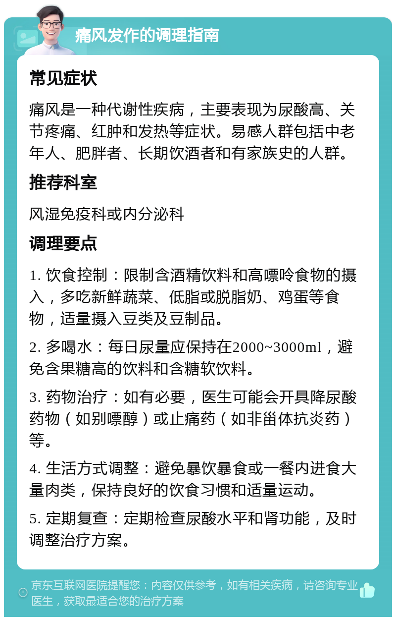 痛风发作的调理指南 常见症状 痛风是一种代谢性疾病，主要表现为尿酸高、关节疼痛、红肿和发热等症状。易感人群包括中老年人、肥胖者、长期饮酒者和有家族史的人群。 推荐科室 风湿免疫科或内分泌科 调理要点 1. 饮食控制：限制含酒精饮料和高嘌呤食物的摄入，多吃新鲜蔬菜、低脂或脱脂奶、鸡蛋等食物，适量摄入豆类及豆制品。 2. 多喝水：每日尿量应保持在2000~3000ml，避免含果糖高的饮料和含糖软饮料。 3. 药物治疗：如有必要，医生可能会开具降尿酸药物（如别嘌醇）或止痛药（如非甾体抗炎药）等。 4. 生活方式调整：避免暴饮暴食或一餐内进食大量肉类，保持良好的饮食习惯和适量运动。 5. 定期复查：定期检查尿酸水平和肾功能，及时调整治疗方案。