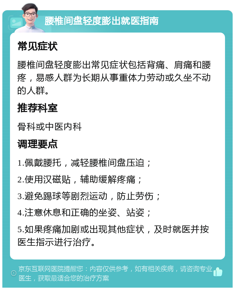 腰椎间盘轻度膨出就医指南 常见症状 腰椎间盘轻度膨出常见症状包括背痛、肩痛和腰疼，易感人群为长期从事重体力劳动或久坐不动的人群。 推荐科室 骨科或中医内科 调理要点 1.佩戴腰托，减轻腰椎间盘压迫； 2.使用汉磁贴，辅助缓解疼痛； 3.避免踢球等剧烈运动，防止劳伤； 4.注意休息和正确的坐姿、站姿； 5.如果疼痛加剧或出现其他症状，及时就医并按医生指示进行治疗。