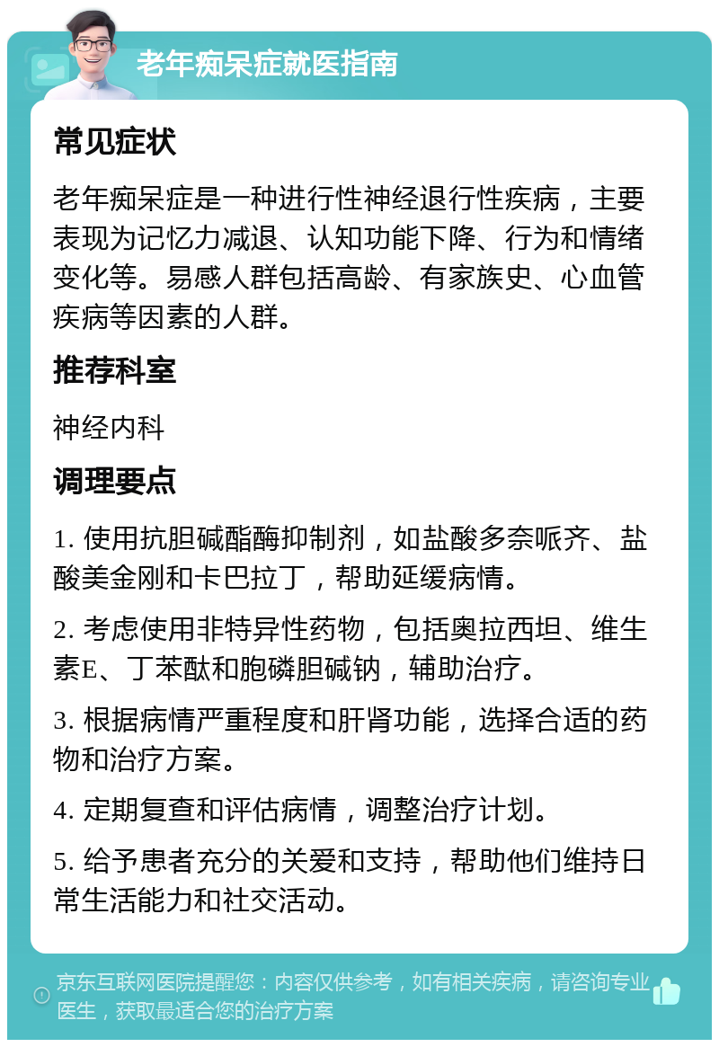 老年痴呆症就医指南 常见症状 老年痴呆症是一种进行性神经退行性疾病，主要表现为记忆力减退、认知功能下降、行为和情绪变化等。易感人群包括高龄、有家族史、心血管疾病等因素的人群。 推荐科室 神经内科 调理要点 1. 使用抗胆碱酯酶抑制剂，如盐酸多奈哌齐、盐酸美金刚和卡巴拉丁，帮助延缓病情。 2. 考虑使用非特异性药物，包括奥拉西坦、维生素E、丁苯酞和胞磷胆碱钠，辅助治疗。 3. 根据病情严重程度和肝肾功能，选择合适的药物和治疗方案。 4. 定期复查和评估病情，调整治疗计划。 5. 给予患者充分的关爱和支持，帮助他们维持日常生活能力和社交活动。