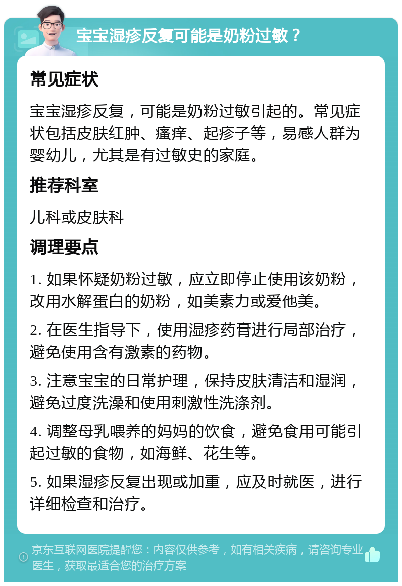 宝宝湿疹反复可能是奶粉过敏？ 常见症状 宝宝湿疹反复，可能是奶粉过敏引起的。常见症状包括皮肤红肿、瘙痒、起疹子等，易感人群为婴幼儿，尤其是有过敏史的家庭。 推荐科室 儿科或皮肤科 调理要点 1. 如果怀疑奶粉过敏，应立即停止使用该奶粉，改用水解蛋白的奶粉，如美素力或爱他美。 2. 在医生指导下，使用湿疹药膏进行局部治疗，避免使用含有激素的药物。 3. 注意宝宝的日常护理，保持皮肤清洁和湿润，避免过度洗澡和使用刺激性洗涤剂。 4. 调整母乳喂养的妈妈的饮食，避免食用可能引起过敏的食物，如海鲜、花生等。 5. 如果湿疹反复出现或加重，应及时就医，进行详细检查和治疗。