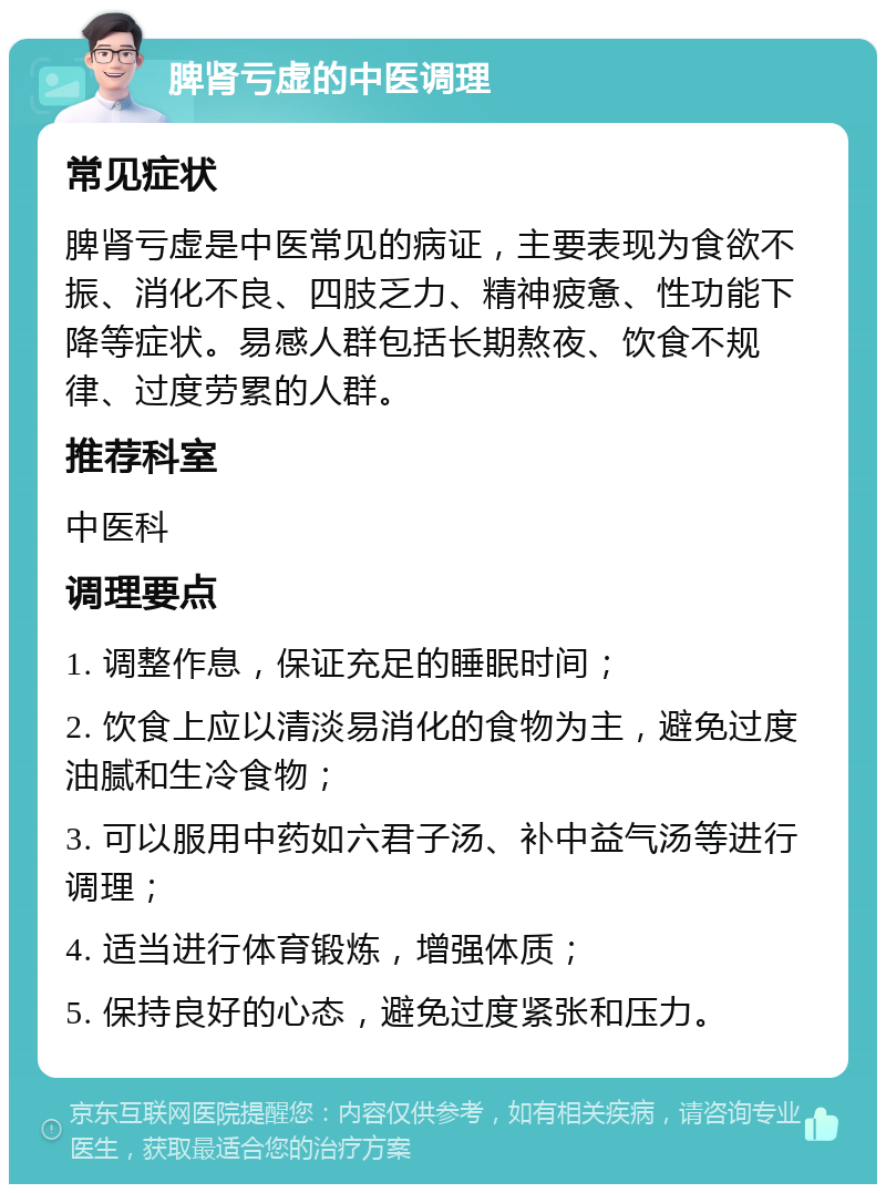 脾肾亏虚的中医调理 常见症状 脾肾亏虚是中医常见的病证，主要表现为食欲不振、消化不良、四肢乏力、精神疲惫、性功能下降等症状。易感人群包括长期熬夜、饮食不规律、过度劳累的人群。 推荐科室 中医科 调理要点 1. 调整作息，保证充足的睡眠时间； 2. 饮食上应以清淡易消化的食物为主，避免过度油腻和生冷食物； 3. 可以服用中药如六君子汤、补中益气汤等进行调理； 4. 适当进行体育锻炼，增强体质； 5. 保持良好的心态，避免过度紧张和压力。