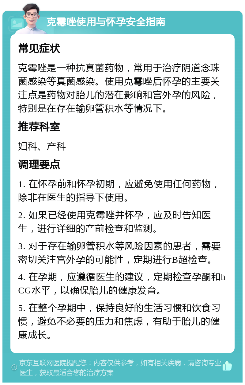 克霉唑使用与怀孕安全指南 常见症状 克霉唑是一种抗真菌药物，常用于治疗阴道念珠菌感染等真菌感染。使用克霉唑后怀孕的主要关注点是药物对胎儿的潜在影响和宫外孕的风险，特别是在存在输卵管积水等情况下。 推荐科室 妇科、产科 调理要点 1. 在怀孕前和怀孕初期，应避免使用任何药物，除非在医生的指导下使用。 2. 如果已经使用克霉唑并怀孕，应及时告知医生，进行详细的产前检查和监测。 3. 对于存在输卵管积水等风险因素的患者，需要密切关注宫外孕的可能性，定期进行B超检查。 4. 在孕期，应遵循医生的建议，定期检查孕酮和hCG水平，以确保胎儿的健康发育。 5. 在整个孕期中，保持良好的生活习惯和饮食习惯，避免不必要的压力和焦虑，有助于胎儿的健康成长。