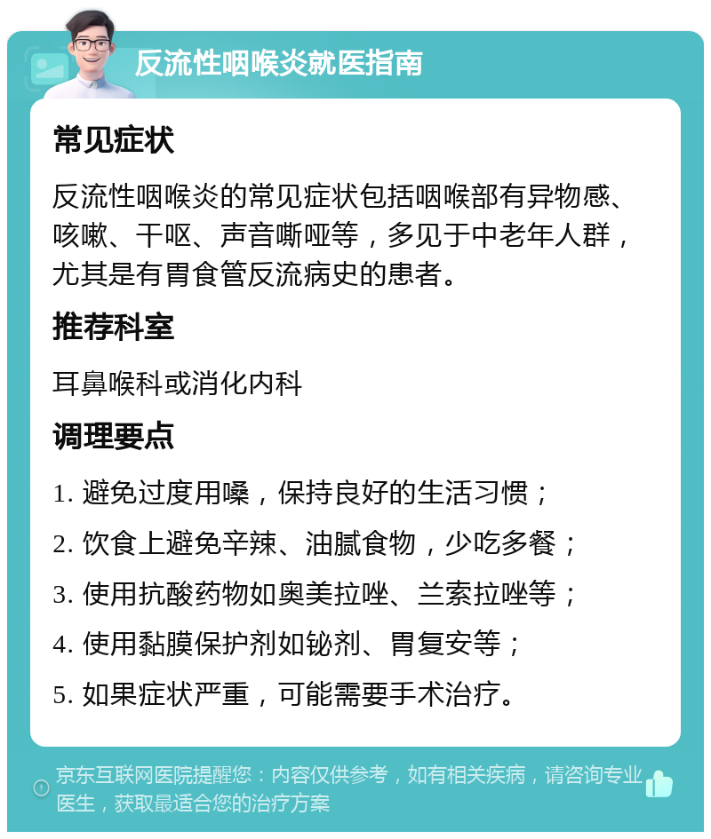 反流性咽喉炎就医指南 常见症状 反流性咽喉炎的常见症状包括咽喉部有异物感、咳嗽、干呕、声音嘶哑等，多见于中老年人群，尤其是有胃食管反流病史的患者。 推荐科室 耳鼻喉科或消化内科 调理要点 1. 避免过度用嗓，保持良好的生活习惯； 2. 饮食上避免辛辣、油腻食物，少吃多餐； 3. 使用抗酸药物如奥美拉唑、兰索拉唑等； 4. 使用黏膜保护剂如铋剂、胃复安等； 5. 如果症状严重，可能需要手术治疗。