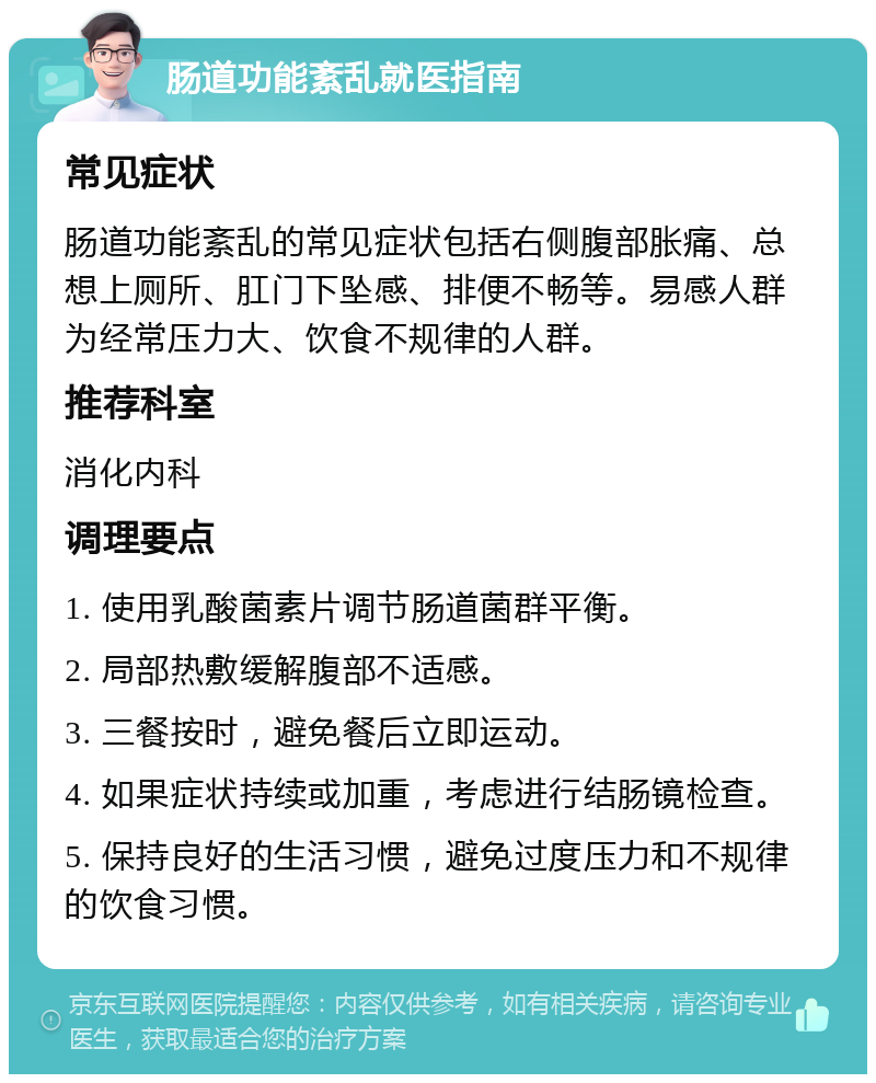 肠道功能紊乱就医指南 常见症状 肠道功能紊乱的常见症状包括右侧腹部胀痛、总想上厕所、肛门下坠感、排便不畅等。易感人群为经常压力大、饮食不规律的人群。 推荐科室 消化内科 调理要点 1. 使用乳酸菌素片调节肠道菌群平衡。 2. 局部热敷缓解腹部不适感。 3. 三餐按时，避免餐后立即运动。 4. 如果症状持续或加重，考虑进行结肠镜检查。 5. 保持良好的生活习惯，避免过度压力和不规律的饮食习惯。