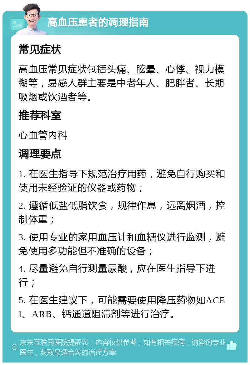 高血压患者的调理指南 常见症状 高血压常见症状包括头痛、眩晕、心悸、视力模糊等，易感人群主要是中老年人、肥胖者、长期吸烟或饮酒者等。 推荐科室 心血管内科 调理要点 1. 在医生指导下规范治疗用药，避免自行购买和使用未经验证的仪器或药物； 2. 遵循低盐低脂饮食，规律作息，远离烟酒，控制体重； 3. 使用专业的家用血压计和血糖仪进行监测，避免使用多功能但不准确的设备； 4. 尽量避免自行测量尿酸，应在医生指导下进行； 5. 在医生建议下，可能需要使用降压药物如ACEI、ARB、钙通道阻滞剂等进行治疗。