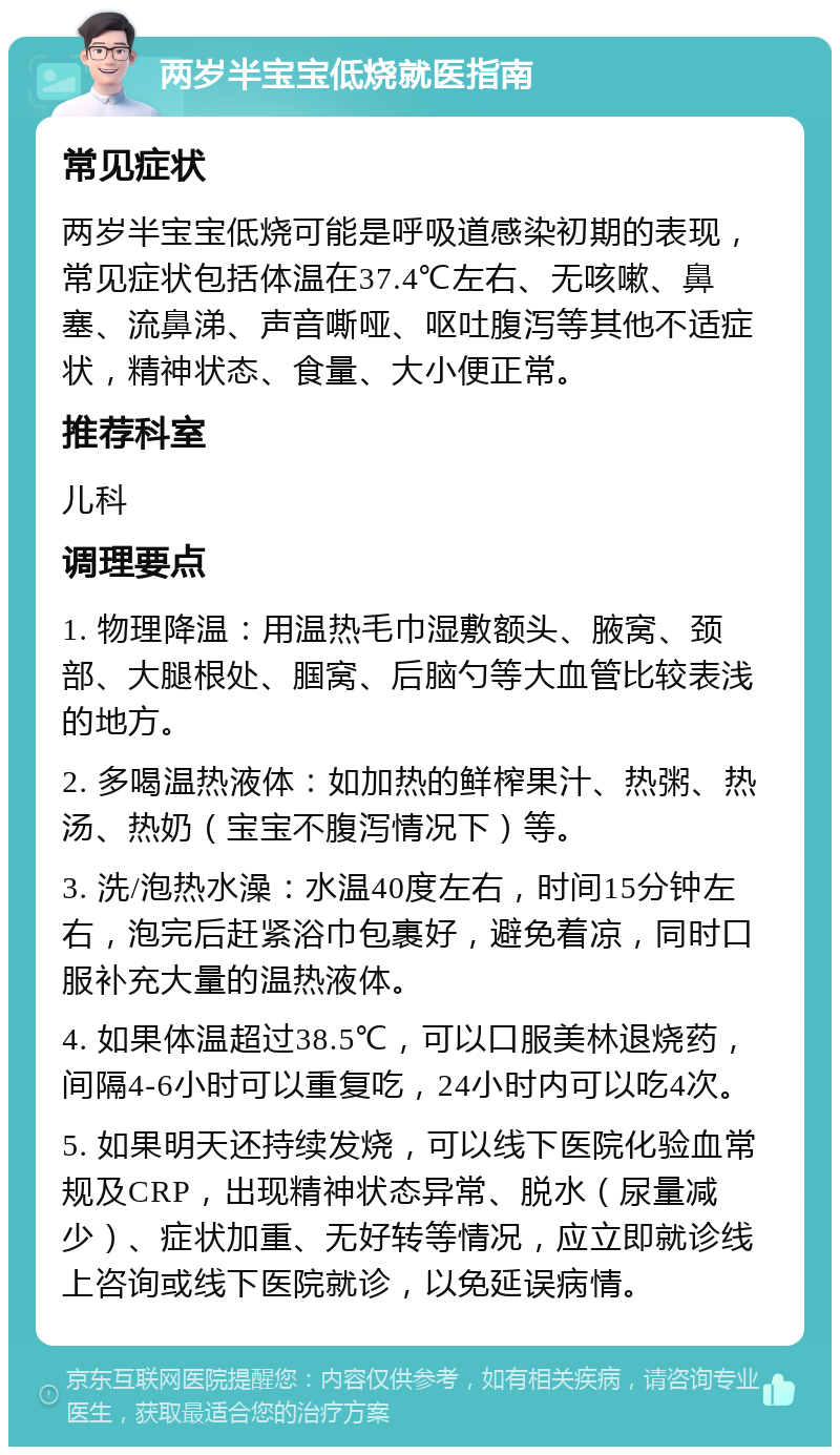 两岁半宝宝低烧就医指南 常见症状 两岁半宝宝低烧可能是呼吸道感染初期的表现，常见症状包括体温在37.4℃左右、无咳嗽、鼻塞、流鼻涕、声音嘶哑、呕吐腹泻等其他不适症状，精神状态、食量、大小便正常。 推荐科室 儿科 调理要点 1. 物理降温：用温热毛巾湿敷额头、腋窝、颈部、大腿根处、腘窝、后脑勺等大血管比较表浅的地方。 2. 多喝温热液体：如加热的鲜榨果汁、热粥、热汤、热奶（宝宝不腹泻情况下）等。 3. 洗/泡热水澡：水温40度左右，时间15分钟左右，泡完后赶紧浴巾包裹好，避免着凉，同时口服补充大量的温热液体。 4. 如果体温超过38.5℃，可以口服美林退烧药，间隔4-6小时可以重复吃，24小时内可以吃4次。 5. 如果明天还持续发烧，可以线下医院化验血常规及CRP，出现精神状态异常、脱水（尿量减少）、症状加重、无好转等情况，应立即就诊线上咨询或线下医院就诊，以免延误病情。