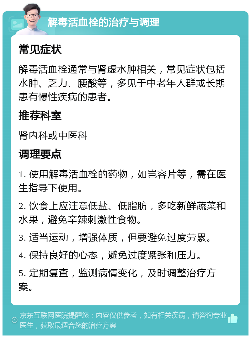 解毒活血栓的治疗与调理 常见症状 解毒活血栓通常与肾虚水肿相关，常见症状包括水肿、乏力、腰酸等，多见于中老年人群或长期患有慢性疾病的患者。 推荐科室 肾内科或中医科 调理要点 1. 使用解毒活血栓的药物，如岂容片等，需在医生指导下使用。 2. 饮食上应注意低盐、低脂肪，多吃新鲜蔬菜和水果，避免辛辣刺激性食物。 3. 适当运动，增强体质，但要避免过度劳累。 4. 保持良好的心态，避免过度紧张和压力。 5. 定期复查，监测病情变化，及时调整治疗方案。