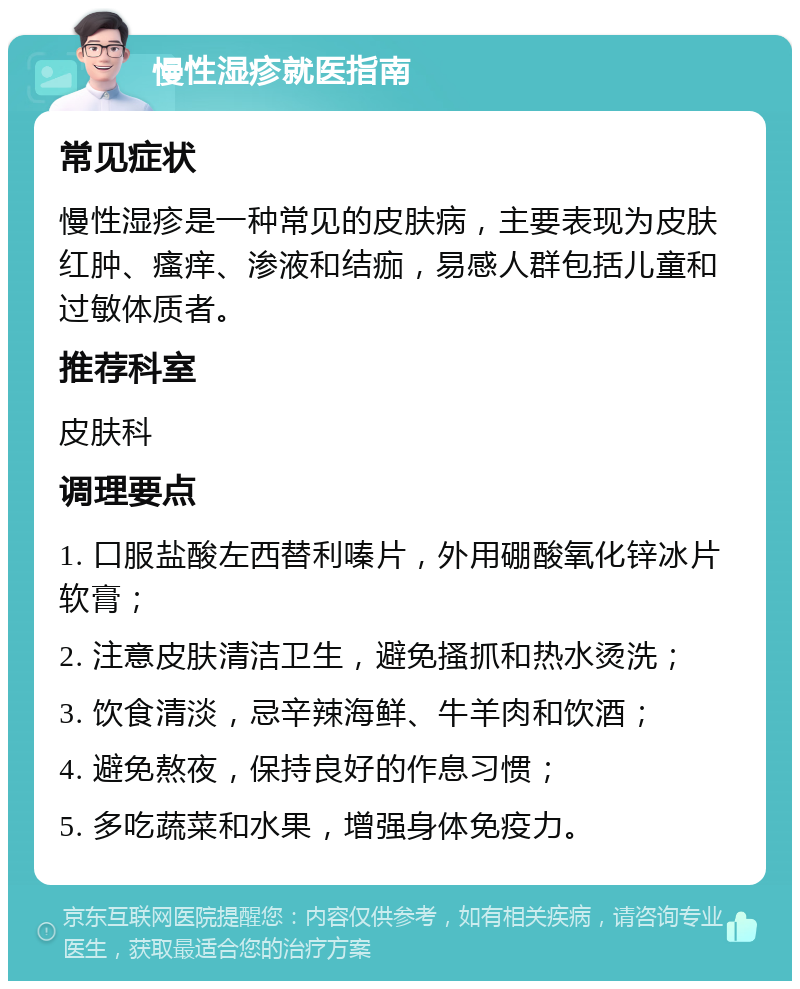 慢性湿疹就医指南 常见症状 慢性湿疹是一种常见的皮肤病，主要表现为皮肤红肿、瘙痒、渗液和结痂，易感人群包括儿童和过敏体质者。 推荐科室 皮肤科 调理要点 1. 口服盐酸左西替利嗪片，外用硼酸氧化锌冰片软膏； 2. 注意皮肤清洁卫生，避免搔抓和热水烫洗； 3. 饮食清淡，忌辛辣海鲜、牛羊肉和饮酒； 4. 避免熬夜，保持良好的作息习惯； 5. 多吃蔬菜和水果，增强身体免疫力。