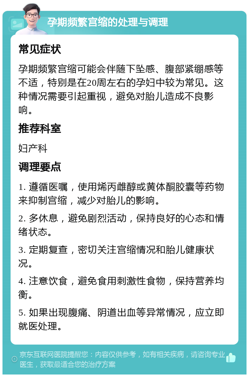 孕期频繁宫缩的处理与调理 常见症状 孕期频繁宫缩可能会伴随下坠感、腹部紧绷感等不适，特别是在20周左右的孕妇中较为常见。这种情况需要引起重视，避免对胎儿造成不良影响。 推荐科室 妇产科 调理要点 1. 遵循医嘱，使用烯丙雌醇或黄体酮胶囊等药物来抑制宫缩，减少对胎儿的影响。 2. 多休息，避免剧烈活动，保持良好的心态和情绪状态。 3. 定期复查，密切关注宫缩情况和胎儿健康状况。 4. 注意饮食，避免食用刺激性食物，保持营养均衡。 5. 如果出现腹痛、阴道出血等异常情况，应立即就医处理。