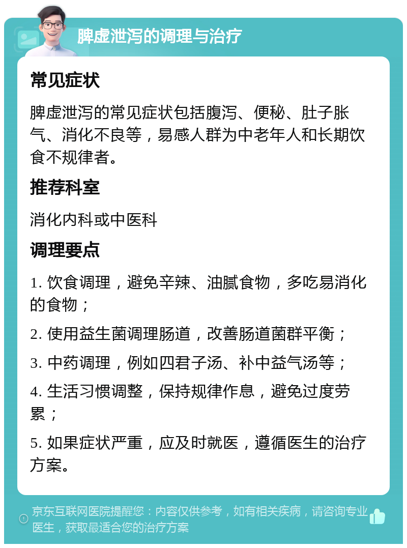 脾虚泄泻的调理与治疗 常见症状 脾虚泄泻的常见症状包括腹泻、便秘、肚子胀气、消化不良等，易感人群为中老年人和长期饮食不规律者。 推荐科室 消化内科或中医科 调理要点 1. 饮食调理，避免辛辣、油腻食物，多吃易消化的食物； 2. 使用益生菌调理肠道，改善肠道菌群平衡； 3. 中药调理，例如四君子汤、补中益气汤等； 4. 生活习惯调整，保持规律作息，避免过度劳累； 5. 如果症状严重，应及时就医，遵循医生的治疗方案。