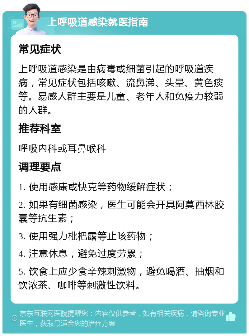 上呼吸道感染就医指南 常见症状 上呼吸道感染是由病毒或细菌引起的呼吸道疾病，常见症状包括咳嗽、流鼻涕、头晕、黄色痰等。易感人群主要是儿童、老年人和免疫力较弱的人群。 推荐科室 呼吸内科或耳鼻喉科 调理要点 1. 使用感康或快克等药物缓解症状； 2. 如果有细菌感染，医生可能会开具阿莫西林胶囊等抗生素； 3. 使用强力枇杷露等止咳药物； 4. 注意休息，避免过度劳累； 5. 饮食上应少食辛辣刺激物，避免喝酒、抽烟和饮浓茶、咖啡等刺激性饮料。