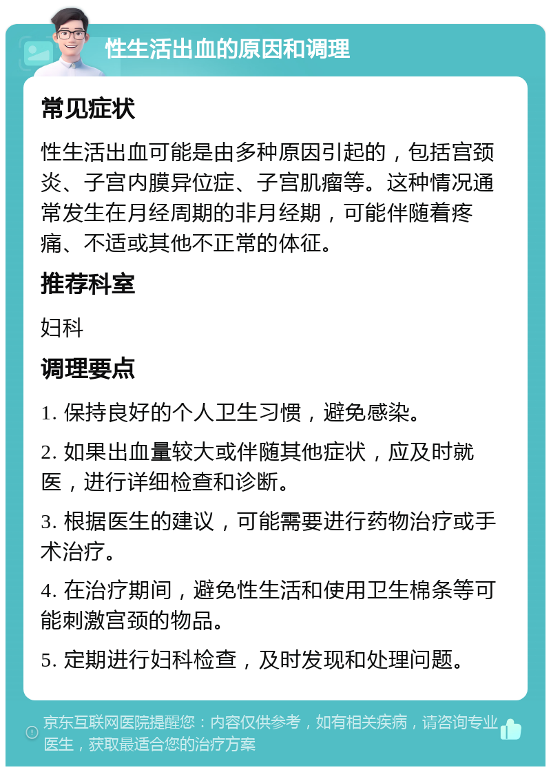 性生活出血的原因和调理 常见症状 性生活出血可能是由多种原因引起的，包括宫颈炎、子宫内膜异位症、子宫肌瘤等。这种情况通常发生在月经周期的非月经期，可能伴随着疼痛、不适或其他不正常的体征。 推荐科室 妇科 调理要点 1. 保持良好的个人卫生习惯，避免感染。 2. 如果出血量较大或伴随其他症状，应及时就医，进行详细检查和诊断。 3. 根据医生的建议，可能需要进行药物治疗或手术治疗。 4. 在治疗期间，避免性生活和使用卫生棉条等可能刺激宫颈的物品。 5. 定期进行妇科检查，及时发现和处理问题。