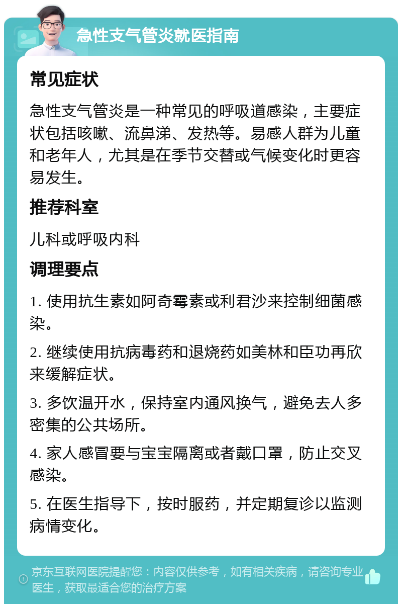 急性支气管炎就医指南 常见症状 急性支气管炎是一种常见的呼吸道感染，主要症状包括咳嗽、流鼻涕、发热等。易感人群为儿童和老年人，尤其是在季节交替或气候变化时更容易发生。 推荐科室 儿科或呼吸内科 调理要点 1. 使用抗生素如阿奇霉素或利君沙来控制细菌感染。 2. 继续使用抗病毒药和退烧药如美林和臣功再欣来缓解症状。 3. 多饮温开水，保持室内通风换气，避免去人多密集的公共场所。 4. 家人感冒要与宝宝隔离或者戴口罩，防止交叉感染。 5. 在医生指导下，按时服药，并定期复诊以监测病情变化。