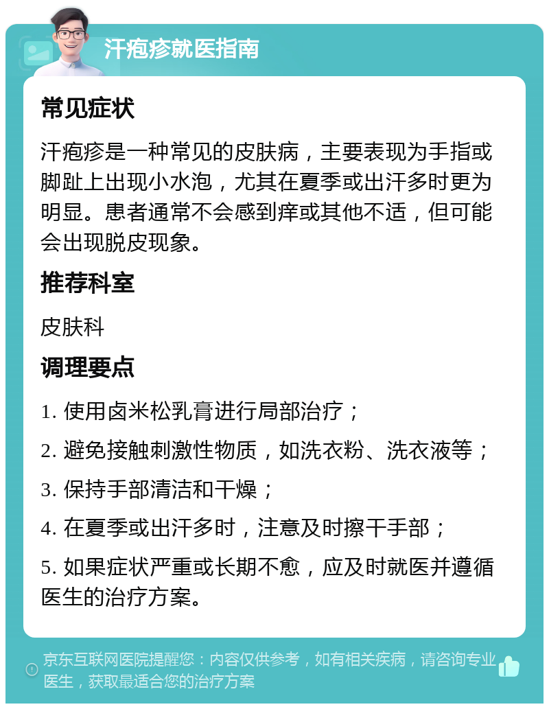 汗疱疹就医指南 常见症状 汗疱疹是一种常见的皮肤病，主要表现为手指或脚趾上出现小水泡，尤其在夏季或出汗多时更为明显。患者通常不会感到痒或其他不适，但可能会出现脱皮现象。 推荐科室 皮肤科 调理要点 1. 使用卤米松乳膏进行局部治疗； 2. 避免接触刺激性物质，如洗衣粉、洗衣液等； 3. 保持手部清洁和干燥； 4. 在夏季或出汗多时，注意及时擦干手部； 5. 如果症状严重或长期不愈，应及时就医并遵循医生的治疗方案。