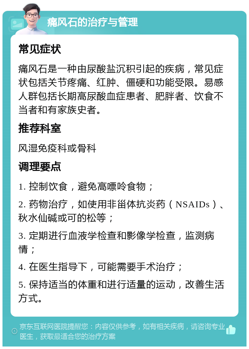 痛风石的治疗与管理 常见症状 痛风石是一种由尿酸盐沉积引起的疾病，常见症状包括关节疼痛、红肿、僵硬和功能受限。易感人群包括长期高尿酸血症患者、肥胖者、饮食不当者和有家族史者。 推荐科室 风湿免疫科或骨科 调理要点 1. 控制饮食，避免高嘌呤食物； 2. 药物治疗，如使用非甾体抗炎药（NSAIDs）、秋水仙碱或可的松等； 3. 定期进行血液学检查和影像学检查，监测病情； 4. 在医生指导下，可能需要手术治疗； 5. 保持适当的体重和进行适量的运动，改善生活方式。