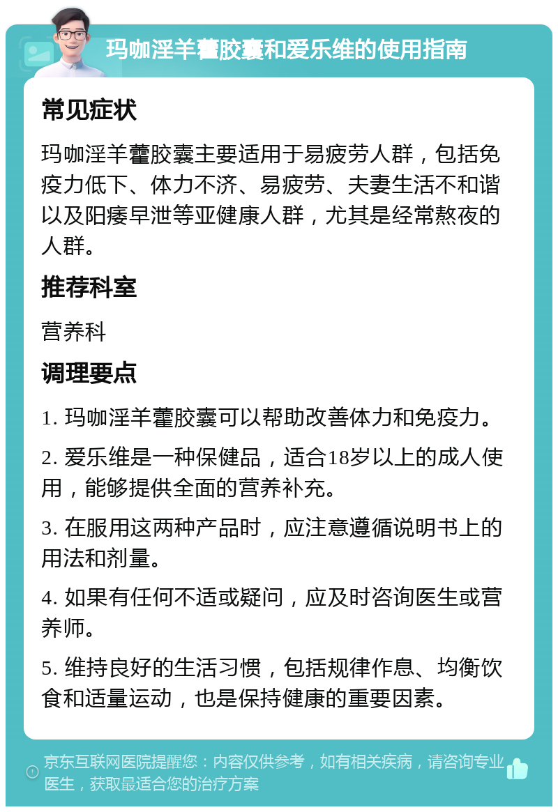 玛咖淫羊藿胶囊和爱乐维的使用指南 常见症状 玛咖淫羊藿胶囊主要适用于易疲劳人群，包括免疫力低下、体力不济、易疲劳、夫妻生活不和谐以及阳痿早泄等亚健康人群，尤其是经常熬夜的人群。 推荐科室 营养科 调理要点 1. 玛咖淫羊藿胶囊可以帮助改善体力和免疫力。 2. 爱乐维是一种保健品，适合18岁以上的成人使用，能够提供全面的营养补充。 3. 在服用这两种产品时，应注意遵循说明书上的用法和剂量。 4. 如果有任何不适或疑问，应及时咨询医生或营养师。 5. 维持良好的生活习惯，包括规律作息、均衡饮食和适量运动，也是保持健康的重要因素。