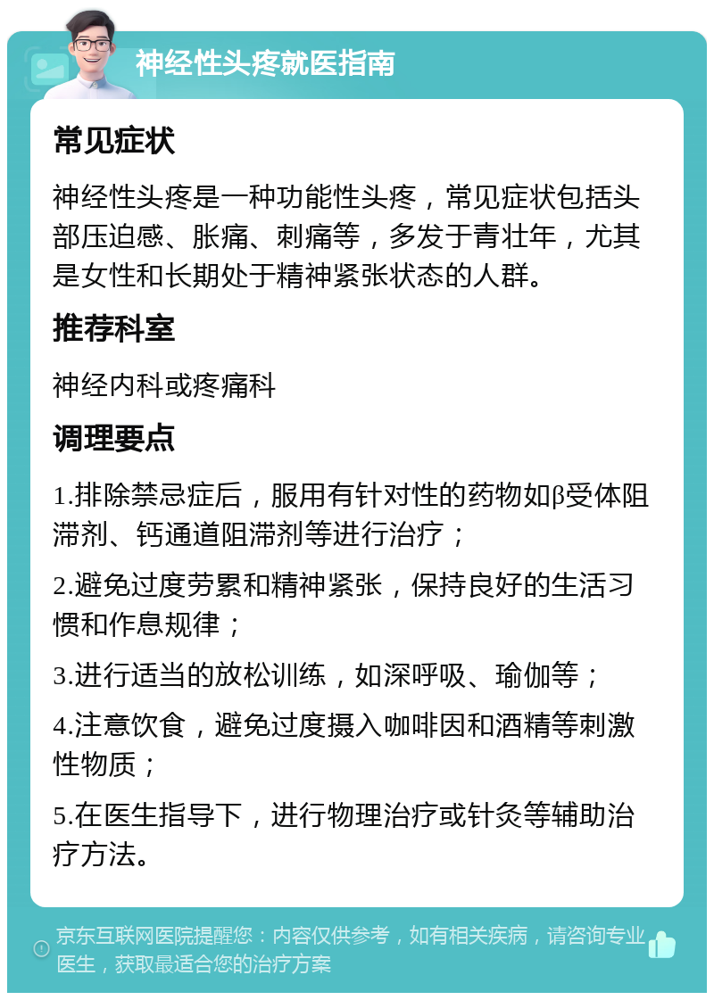 神经性头疼就医指南 常见症状 神经性头疼是一种功能性头疼，常见症状包括头部压迫感、胀痛、刺痛等，多发于青壮年，尤其是女性和长期处于精神紧张状态的人群。 推荐科室 神经内科或疼痛科 调理要点 1.排除禁忌症后，服用有针对性的药物如β受体阻滞剂、钙通道阻滞剂等进行治疗； 2.避免过度劳累和精神紧张，保持良好的生活习惯和作息规律； 3.进行适当的放松训练，如深呼吸、瑜伽等； 4.注意饮食，避免过度摄入咖啡因和酒精等刺激性物质； 5.在医生指导下，进行物理治疗或针灸等辅助治疗方法。