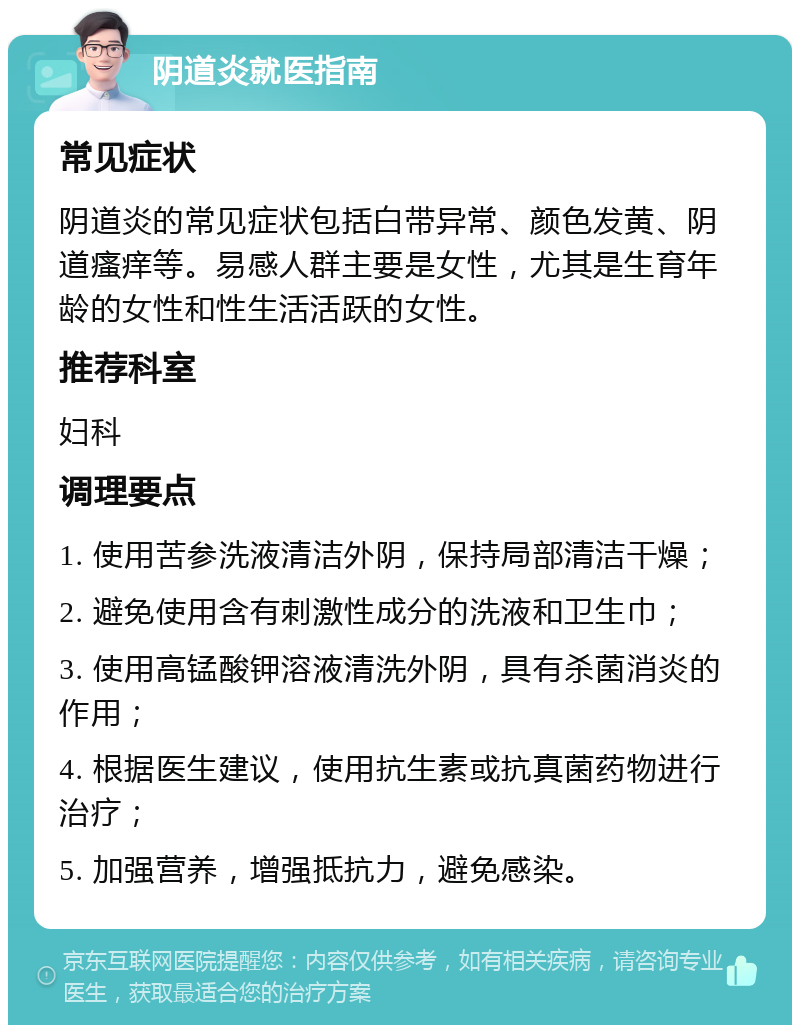 阴道炎就医指南 常见症状 阴道炎的常见症状包括白带异常、颜色发黄、阴道瘙痒等。易感人群主要是女性，尤其是生育年龄的女性和性生活活跃的女性。 推荐科室 妇科 调理要点 1. 使用苦参洗液清洁外阴，保持局部清洁干燥； 2. 避免使用含有刺激性成分的洗液和卫生巾； 3. 使用高锰酸钾溶液清洗外阴，具有杀菌消炎的作用； 4. 根据医生建议，使用抗生素或抗真菌药物进行治疗； 5. 加强营养，增强抵抗力，避免感染。