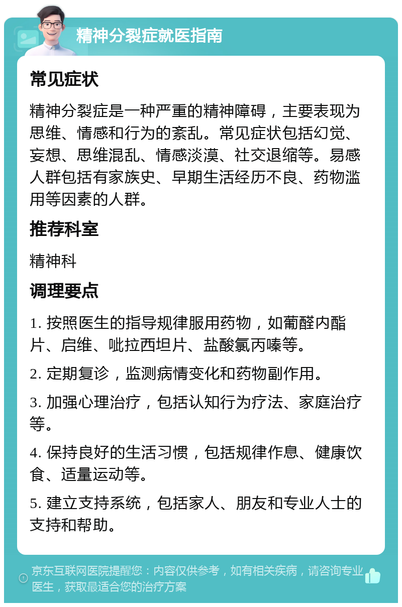 精神分裂症就医指南 常见症状 精神分裂症是一种严重的精神障碍，主要表现为思维、情感和行为的紊乱。常见症状包括幻觉、妄想、思维混乱、情感淡漠、社交退缩等。易感人群包括有家族史、早期生活经历不良、药物滥用等因素的人群。 推荐科室 精神科 调理要点 1. 按照医生的指导规律服用药物，如葡醛内酯片、启维、呲拉西坦片、盐酸氯丙嗪等。 2. 定期复诊，监测病情变化和药物副作用。 3. 加强心理治疗，包括认知行为疗法、家庭治疗等。 4. 保持良好的生活习惯，包括规律作息、健康饮食、适量运动等。 5. 建立支持系统，包括家人、朋友和专业人士的支持和帮助。