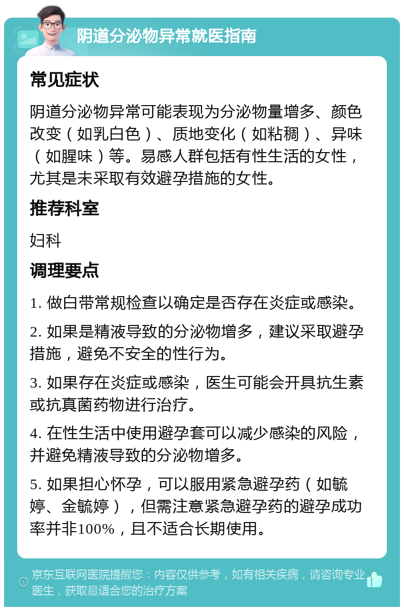 阴道分泌物异常就医指南 常见症状 阴道分泌物异常可能表现为分泌物量增多、颜色改变（如乳白色）、质地变化（如粘稠）、异味（如腥味）等。易感人群包括有性生活的女性，尤其是未采取有效避孕措施的女性。 推荐科室 妇科 调理要点 1. 做白带常规检查以确定是否存在炎症或感染。 2. 如果是精液导致的分泌物增多，建议采取避孕措施，避免不安全的性行为。 3. 如果存在炎症或感染，医生可能会开具抗生素或抗真菌药物进行治疗。 4. 在性生活中使用避孕套可以减少感染的风险，并避免精液导致的分泌物增多。 5. 如果担心怀孕，可以服用紧急避孕药（如毓婷、金毓婷），但需注意紧急避孕药的避孕成功率并非100%，且不适合长期使用。