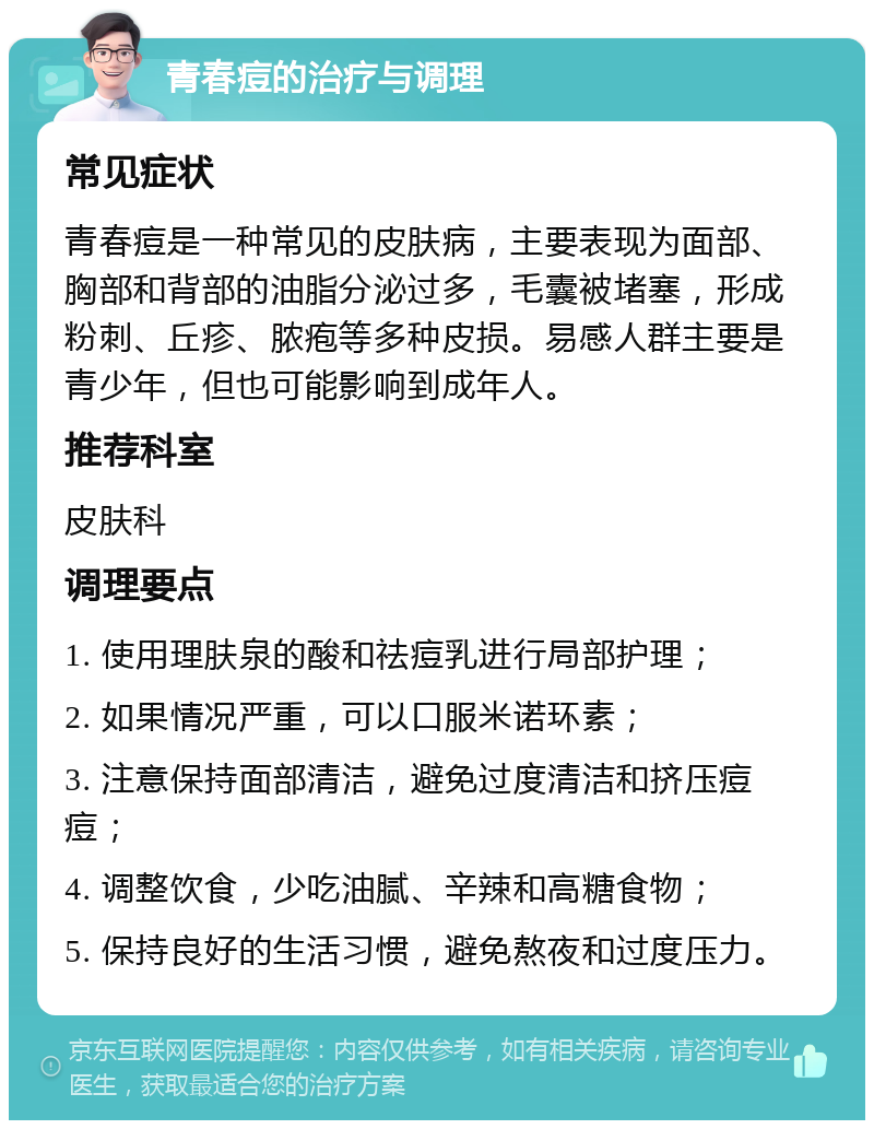 青春痘的治疗与调理 常见症状 青春痘是一种常见的皮肤病，主要表现为面部、胸部和背部的油脂分泌过多，毛囊被堵塞，形成粉刺、丘疹、脓疱等多种皮损。易感人群主要是青少年，但也可能影响到成年人。 推荐科室 皮肤科 调理要点 1. 使用理肤泉的酸和祛痘乳进行局部护理； 2. 如果情况严重，可以口服米诺环素； 3. 注意保持面部清洁，避免过度清洁和挤压痘痘； 4. 调整饮食，少吃油腻、辛辣和高糖食物； 5. 保持良好的生活习惯，避免熬夜和过度压力。