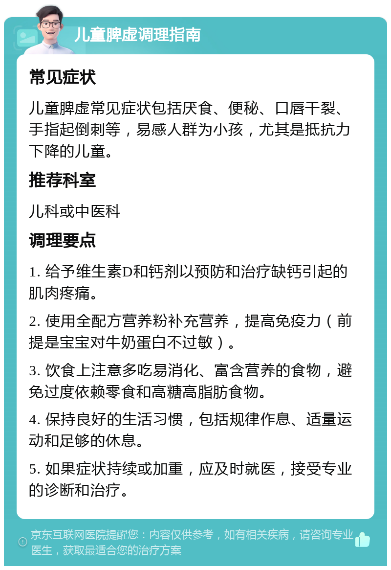 儿童脾虚调理指南 常见症状 儿童脾虚常见症状包括厌食、便秘、口唇干裂、手指起倒刺等，易感人群为小孩，尤其是抵抗力下降的儿童。 推荐科室 儿科或中医科 调理要点 1. 给予维生素D和钙剂以预防和治疗缺钙引起的肌肉疼痛。 2. 使用全配方营养粉补充营养，提高免疫力（前提是宝宝对牛奶蛋白不过敏）。 3. 饮食上注意多吃易消化、富含营养的食物，避免过度依赖零食和高糖高脂肪食物。 4. 保持良好的生活习惯，包括规律作息、适量运动和足够的休息。 5. 如果症状持续或加重，应及时就医，接受专业的诊断和治疗。