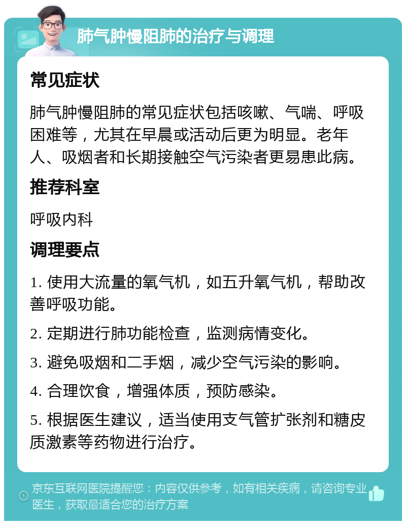 肺气肿慢阻肺的治疗与调理 常见症状 肺气肿慢阻肺的常见症状包括咳嗽、气喘、呼吸困难等，尤其在早晨或活动后更为明显。老年人、吸烟者和长期接触空气污染者更易患此病。 推荐科室 呼吸内科 调理要点 1. 使用大流量的氧气机，如五升氧气机，帮助改善呼吸功能。 2. 定期进行肺功能检查，监测病情变化。 3. 避免吸烟和二手烟，减少空气污染的影响。 4. 合理饮食，增强体质，预防感染。 5. 根据医生建议，适当使用支气管扩张剂和糖皮质激素等药物进行治疗。