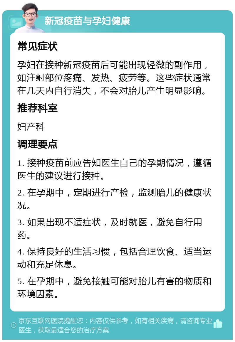 新冠疫苗与孕妇健康 常见症状 孕妇在接种新冠疫苗后可能出现轻微的副作用，如注射部位疼痛、发热、疲劳等。这些症状通常在几天内自行消失，不会对胎儿产生明显影响。 推荐科室 妇产科 调理要点 1. 接种疫苗前应告知医生自己的孕期情况，遵循医生的建议进行接种。 2. 在孕期中，定期进行产检，监测胎儿的健康状况。 3. 如果出现不适症状，及时就医，避免自行用药。 4. 保持良好的生活习惯，包括合理饮食、适当运动和充足休息。 5. 在孕期中，避免接触可能对胎儿有害的物质和环境因素。