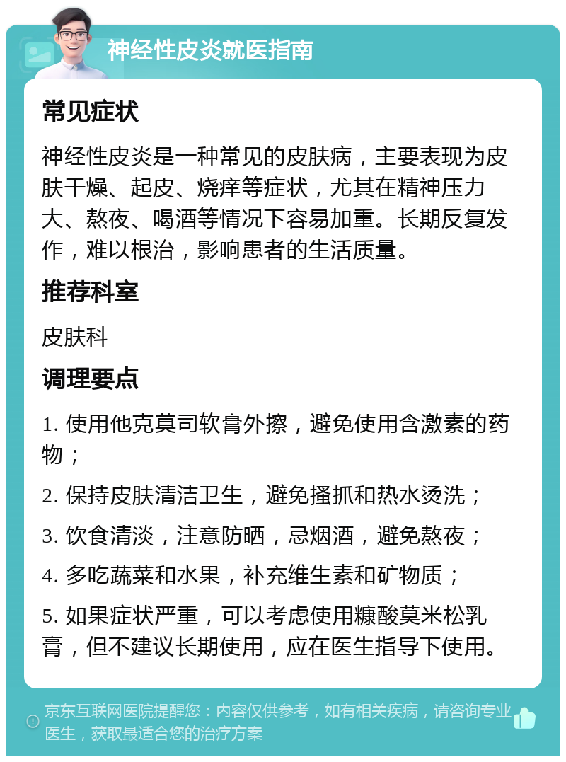 神经性皮炎就医指南 常见症状 神经性皮炎是一种常见的皮肤病，主要表现为皮肤干燥、起皮、烧痒等症状，尤其在精神压力大、熬夜、喝酒等情况下容易加重。长期反复发作，难以根治，影响患者的生活质量。 推荐科室 皮肤科 调理要点 1. 使用他克莫司软膏外擦，避免使用含激素的药物； 2. 保持皮肤清洁卫生，避免搔抓和热水烫洗； 3. 饮食清淡，注意防晒，忌烟酒，避免熬夜； 4. 多吃蔬菜和水果，补充维生素和矿物质； 5. 如果症状严重，可以考虑使用糠酸莫米松乳膏，但不建议长期使用，应在医生指导下使用。