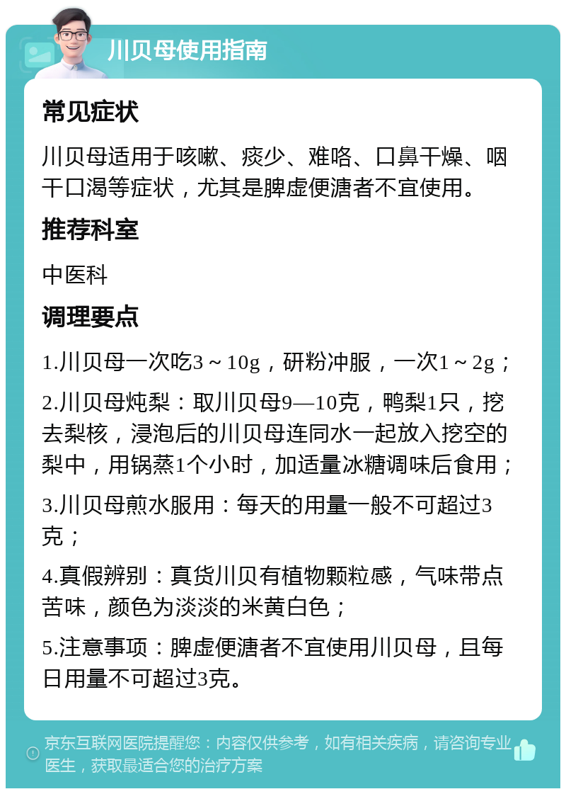 川贝母使用指南 常见症状 川贝母适用于咳嗽、痰少、难咯、口鼻干燥、咽干口渴等症状，尤其是脾虚便溏者不宜使用。 推荐科室 中医科 调理要点 1.川贝母一次吃3～10g，研粉冲服，一次1～2g； 2.川贝母炖梨：取川贝母9―10克，鸭梨1只，挖去梨核，浸泡后的川贝母连同水一起放入挖空的梨中，用锅蒸1个小时，加适量冰糖调味后食用； 3.川贝母煎水服用：每天的用量一般不可超过3克； 4.真假辨别：真货川贝有植物颗粒感，气味带点苦味，颜色为淡淡的米黄白色； 5.注意事项：脾虚便溏者不宜使用川贝母，且每日用量不可超过3克。