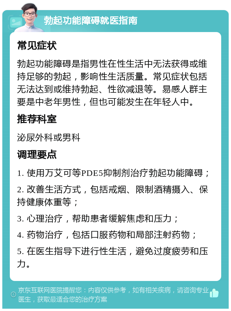 勃起功能障碍就医指南 常见症状 勃起功能障碍是指男性在性生活中无法获得或维持足够的勃起，影响性生活质量。常见症状包括无法达到或维持勃起、性欲减退等。易感人群主要是中老年男性，但也可能发生在年轻人中。 推荐科室 泌尿外科或男科 调理要点 1. 使用万艾可等PDE5抑制剂治疗勃起功能障碍； 2. 改善生活方式，包括戒烟、限制酒精摄入、保持健康体重等； 3. 心理治疗，帮助患者缓解焦虑和压力； 4. 药物治疗，包括口服药物和局部注射药物； 5. 在医生指导下进行性生活，避免过度疲劳和压力。