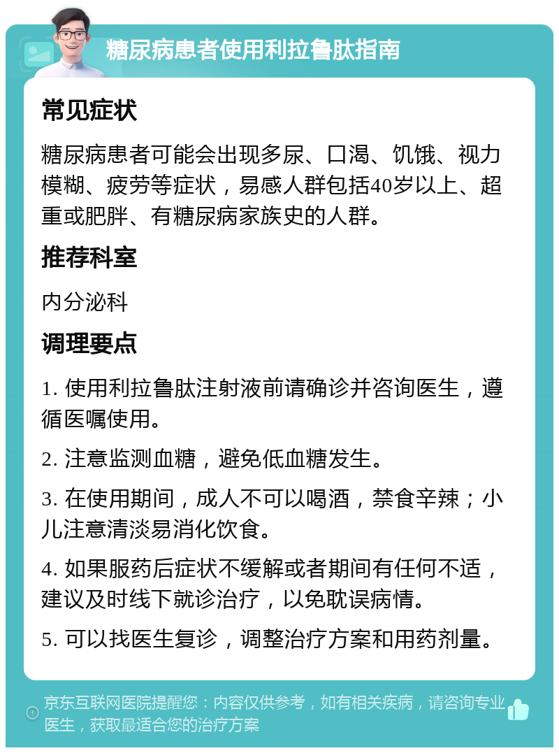 糖尿病患者使用利拉鲁肽指南 常见症状 糖尿病患者可能会出现多尿、口渴、饥饿、视力模糊、疲劳等症状，易感人群包括40岁以上、超重或肥胖、有糖尿病家族史的人群。 推荐科室 内分泌科 调理要点 1. 使用利拉鲁肽注射液前请确诊并咨询医生，遵循医嘱使用。 2. 注意监测血糖，避免低血糖发生。 3. 在使用期间，成人不可以喝酒，禁食辛辣；小儿注意清淡易消化饮食。 4. 如果服药后症状不缓解或者期间有任何不适，建议及时线下就诊治疗，以免耽误病情。 5. 可以找医生复诊，调整治疗方案和用药剂量。