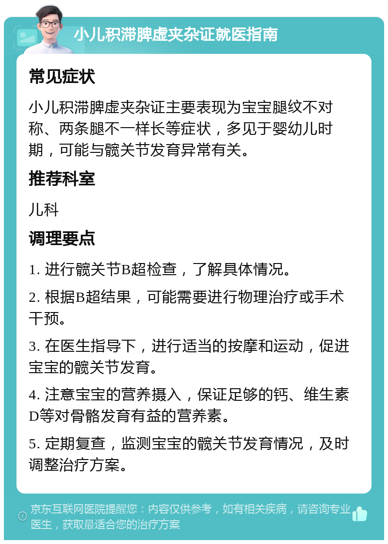 小儿积滞脾虚夹杂证就医指南 常见症状 小儿积滞脾虚夹杂证主要表现为宝宝腿纹不对称、两条腿不一样长等症状，多见于婴幼儿时期，可能与髋关节发育异常有关。 推荐科室 儿科 调理要点 1. 进行髋关节B超检查，了解具体情况。 2. 根据B超结果，可能需要进行物理治疗或手术干预。 3. 在医生指导下，进行适当的按摩和运动，促进宝宝的髋关节发育。 4. 注意宝宝的营养摄入，保证足够的钙、维生素D等对骨骼发育有益的营养素。 5. 定期复查，监测宝宝的髋关节发育情况，及时调整治疗方案。