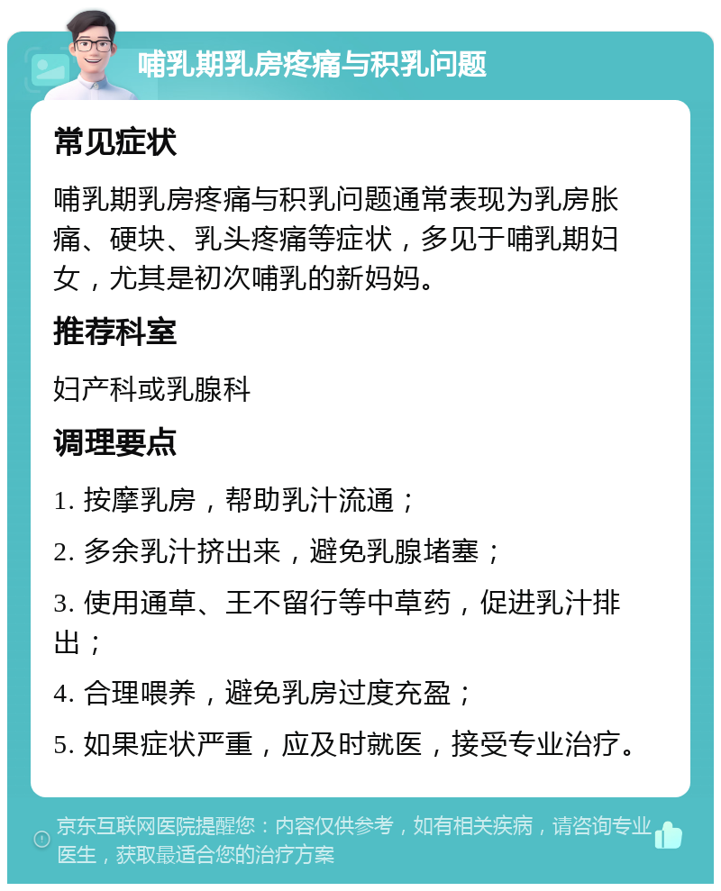 哺乳期乳房疼痛与积乳问题 常见症状 哺乳期乳房疼痛与积乳问题通常表现为乳房胀痛、硬块、乳头疼痛等症状，多见于哺乳期妇女，尤其是初次哺乳的新妈妈。 推荐科室 妇产科或乳腺科 调理要点 1. 按摩乳房，帮助乳汁流通； 2. 多余乳汁挤出来，避免乳腺堵塞； 3. 使用通草、王不留行等中草药，促进乳汁排出； 4. 合理喂养，避免乳房过度充盈； 5. 如果症状严重，应及时就医，接受专业治疗。