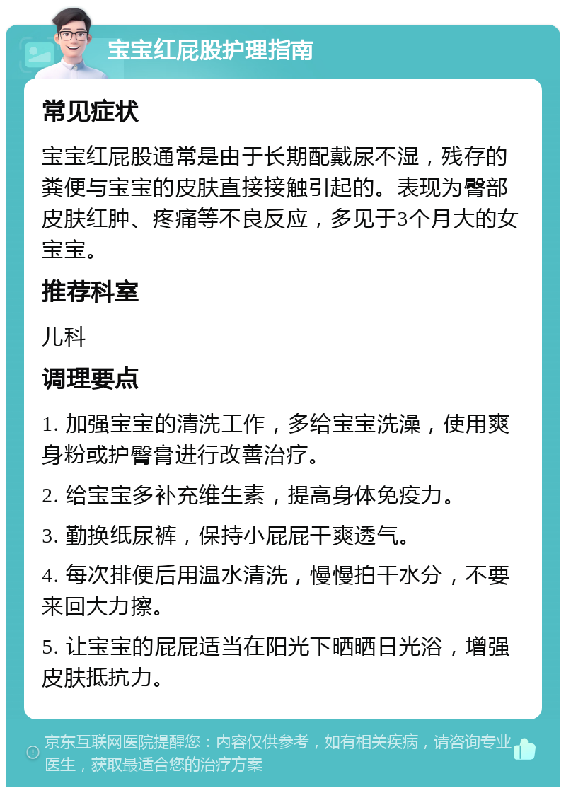 宝宝红屁股护理指南 常见症状 宝宝红屁股通常是由于长期配戴尿不湿，残存的粪便与宝宝的皮肤直接接触引起的。表现为臀部皮肤红肿、疼痛等不良反应，多见于3个月大的女宝宝。 推荐科室 儿科 调理要点 1. 加强宝宝的清洗工作，多给宝宝洗澡，使用爽身粉或护臀膏进行改善治疗。 2. 给宝宝多补充维生素，提高身体免疫力。 3. 勤换纸尿裤，保持小屁屁干爽透气。 4. 每次排便后用温水清洗，慢慢拍干水分，不要来回大力擦。 5. 让宝宝的屁屁适当在阳光下晒晒日光浴，增强皮肤抵抗力。